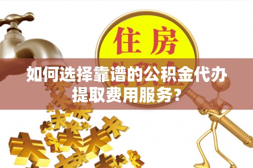 东升如何选择靠谱的公积金代办提取费用服务？