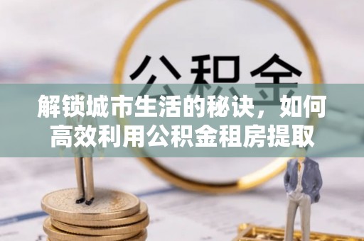 东升解锁城市生活的秘诀，如何高效利用公积金租房提取