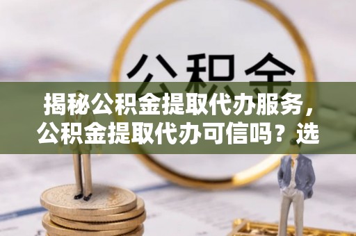 东升揭秘公积金提取代办服务，公积金提取代办可信吗？选择前你需要知道的真相